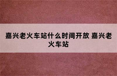 嘉兴老火车站什么时间开放 嘉兴老火车站